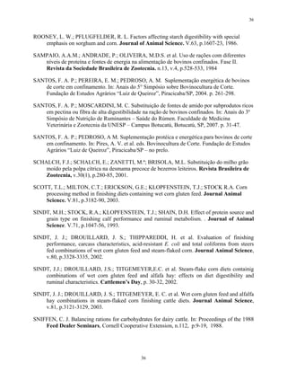 36


ROONEY, L. W.; PFLUGFELDER, R. L. Factors affecting starch digestibility with special
   emphasis on sorghum and corn. Journal of Animal Science. V.63, p.1607-23, 1986.

SAMPAIO, A.A.M.; ANDRADE, P.; OLIVEIRA, M.D.S. et al. Uso de rações com diferentes
   níveis de proteína e fontes de energia na alimentação de bovinos confinados. Fase II.
   Revista da Sociedade Brasileira de Zootecnia. n.13, v.4, p.528-533, 1984

SANTOS, F. A. P.; PEREIRA, E. M.; PEDROSO, A. M. Suplementação energética de bovinos
    de corte em confinamento. In: Anais do 5° Simpósio sobre Bovinocultura de Corte.
    Fundação de Estudos Agrários “Luiz de Queiroz”, Piracicaba/SP, 2004. p. 261-298.

SANTOS, F. A. P.; MOSCARDINI, M. C. Substituição de fontes de amido por subprodutos ricos
    em pectina ou fibra de alta digestibilidade na ração de bovinos confinados. In: Anais do 3º
    Simpósio de Nutrição de Ruminantes – Saúde do Rúmen. Faculdade de Medicina
    Veterinária e Zootecnia da UNESP – Campus Botucatú, Botucatú, SP, 2007. p. 31-47.

SANTOS, F. A. P.; PEDROSO, A M. Suplementação protéica e energética para bovinos de corte
    em confinamento. In: Pires, A. V. et al. eds. Bovinocultura de Corte. Fundação de Estudos
    Agrários “Luiz de Queiroz”, Piracicaba/SP – no prelo.

SCHALCH, F.J.; SCHALCH, E.; ZANETTI, M.ª; BRISOLA, M.L. Substituição do milho grão
    moído pela polpa cítrica na desmama precoce de bezerros leiteiros. Revista Brasileira de
    Zootecnia, v.30(1), p.280-85, 2001.

SCOTT, T.L.; MILTON, C.T.; ERICKSON, G.E.; KLOPFENSTEIN, T.J.; STOCK R.A. Corn
    processing method in finishing diets containing wet corn gluten feed. Journal Animal
    Science. V.81, p.3182-90, 2003.

SINDT, M.H.; STOCK, R.A.; KLOPFENSTEIN, T.J.; SHAIN, D.H. Effect of protein source and
    grain type on finishing calf performance and ruminal metabolism. . Journal of Animal
    Science. V.71, p.1047-56, 1993.

SINDT, J. J.; DROUILLARD, J. S.; THIPPAREDDI, H. et al. Evaluation of finishing
    performance, carcass characteristics, acid-resistant E. coli and total coliforms from steers
    fed combinations of wet corn gluten feed and steam-flaked corn. Journal Animal Science,
    v.80, p.3328-3335, 2002.

SINDT, J.J.; DROUILLARD, J.S.; TITGEMEYER,E.C. et al. Steam-flake corn diets containig
    combinations of wet corn gluten feed and alfafa hay: effects on diet digestibility and
    ruminal characteristics. Cattlemen’s Day, p. 30-32, 2002.

SINDT, J. J.; DROUILLARD, J. S.; TITGEMEYER, E. C. et al. Wet corn gluten feed and alfalfa
    hay combinations in steam-flaked corn finishing cattle diets. Journal Animal Science,
    v.81, p.3121-3129, 2003.

SNIFFEN, C. J. Balancing rations for carbohydrates for dairy cattle. In: Proceedings of the 1988
    Feed Dealer Seminars, Cornell Cooperative Extension, n.112, p.9-19, 1988.




                                              36
 