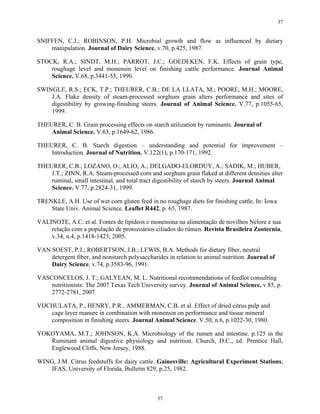 37


SNIFFEN, C.J.; ROBINSON, P.H. Microbial growth and flow as influenced by dietary
    manipulation. Journal of Dairy Science, v.70, p.425, 1987.

STOCK, R.A.; SINDT, M.H.; PARROT, J.C.; GOEDEKEN, F.K. Effects of grain type,
    roughage level and monensin level on finishing cattle performance. Journal Animal
    Science. V.68, p.3441-55, 1990.

SWINGLE, R.S.; ECK, T.P.; THEURER, C.B.; DE LA LLATA, M.; POORE, M.H.; MOORE,
    J.A. Flake density of steam-processed sorghum grain alters performance and sites of
    digestibility by growing-finishing steers. Journal of Animal Science. V.77, p.1055-65,
    1999.

THEURER, C. B. Grain processing effects on starch utilization by ruminants. Journal of
    Animal Science. V.63, p.1649-62, 1986.

THEURER, C. B. Starch digestion – understanding and potential for improvement –
    Introduction. Journal of Nutrition. V.122(1), p.170-171, 1992.

THEURER, C.B.; LOZANO, O.; ALIO, A.; DELGADO-ELORDUY, A.; SADIK, M.; HUBER,
    J.T.; ZINN, R.A. Steam-processed corn and sorghum grain flaked at different densities alter
    ruminal, small intestinal, and total tract digestibility of starch by steers. Journal Animal
    Science. V.77, p.2824-31, 1999.

TRENKLE, A.H. Use of wet corn gluten feed in no roughage diets for finishing cattle. In: Iowa
    State Univ. Animal Science. Leaflet R442, p. 65, 1987.

VALINOTE, A.C. et al. Fontes de lipídeos e monensina na alimentação de novilhos Nelore e sua
    relação com a população de protozoários ciliados do rúmen. Revista Brasileira Zootecnia,
    v.34, n.4, p.1418-1423, 2005.

VAN SOEST, P.J.; ROBERTSON, J.B.; LEWIS, B.A. Methods for dietary fiber, neutral
    detergent fiber, and nonstarch polysaccharides in relation to animal nutrition. Journal of
    Dairy Science, v.74, p.3583-96, 1991.

VASCONCELOS, J. T.; GALYEAN, M. L. Nutritional recommendations of feedlot consulting
    nutritionists: The 2007 Texas Tech University survey. Journal of Animal Science, v.85, p.
    2772-2781, 2007.

VIJCHULATA, P., HENRY, P.R., AMMERMAN, C.B. et al. Effect of dried citrus pulp and
    cage layer manure in combination with monensin on performance and tissue mineral
    composition in finishing steers. Journal Animal Science. V.50, n.6, p.1022-30, 1980.

YOKOYAMA, M.T.; JOHNSON, K.A. Microbiology of the rumen and intestine. p.125 in the
   Ruminant animal digestive physiology and nutrition. Church, D.C., ed. Prentice Hall,
   Englewood Cliffs, New Jersey, 1988.

WING, J.M. Citrus feedstuffs for dairy cattle. Gainesville: Agricultural Experiment Stations,
    IFAS, University of Florida, Bulletin 829, p.25, 1982.



                                               37
 