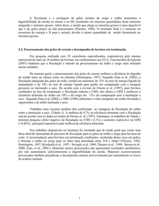 A floculação e a ensilagem de grãos úmidos de sorgo e milho aumentam a
digestibilidade do amido no rúmen e no ID, resultando em menores quantidades deste nutriente
atingindo o intestino grosso. Além disso, o amido que chega ao intestino grosso é mais digestível
que o de grãos pouco ou não processados (Theurer, 1986). O resultado final é o aumento na
economia de energia e N para o animal, devido à menor quantidade de amido fermentado no
intestino grosso.



2.3. Processamento dos grãos de cereais e desempenho de bovinos em terminação.

         Em pesquisa realizada com 29 consultores especializados, responsáveis pelo manejo
nutricional de mais de 18 milhões de bovinos em confinamento nos EUA, Vasconcellos & Galyean
(2007) relataram que a floculação é método de processamento de milho e sorgo mais utilizado
nessas unidades.

          De maneira geral, o processamento dos grãos de cereais melhora a eficiência de digestão
do amido tanto no rúmen como no intestino (Huntington, 1997). Segundo Zinn et al. (2002), a
floculação adequada dos grãos de miho, resulta em aumentos de 15% no teor de energia líquida de
manutenção e de 18% no teor de energia líquida para ganho em comparação com a moagem
grosseira ou laminação a seco. De acordo com a revisão de Owens et al. (1997), para bovinos
confinados na fase de terminação, a floculação reduziu o CMS, não afetou o GPD e melhorou a
eficiência alimentar do milho em 10% e do sorgo em 15% em comparação com a laminação a
seco. Segundo Zinn et al. (2002), o NRC (1996) subestima o valor energético do milho floculado e
superestima o do milho laminado a seco.

          Trabalhos mais recentes também têm confirmado as vantagens da floculação do milho
sobre a laminação a seco (Tabela 1). A melhora de 9,7% na eficiência alimentar com a floculação
está de acordo com os dados revisados de Owens et al. (1997). Entretanto, os trabalhos da Tabela 1
mostram pequeno efeito negativo da floculação no CMS (-2,1%) e aumento expressivo no GPD
(+9,42%), principal responsável pela melhora da eficiência alimentar.

          Nos trabalhos disponíveis na literatura foi mostrado que de modo geral que existe uma
faixa ideal de intensidade do processo de floculação para os grãos de milho e sorgo para bovinos de
corte. A recomendação para bovinos em terminação confinados, recebendo dietas ricas em grãos,
é flocular o milho ou sorgo para se obter uma densidade entre 310 a 360g/l (Theurer, 1992;
Huntington, 1997; Reinhardt et al., 1997; Swingle et al, 1999; Theurer et al., 1999; Brown et al.,
2000; Zinn, et al., 2002;). Materiais menos processados não apresentam resultados satisfatórios,
por não aumentarem suficientemente a digestibilidade do amido. Materiais excessivamente
processados também prejudicam o desempenho animal, provavelmente por aumentarem os riscos
de acidose ruminal.




                                                5
 