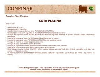 Itens da cota:
• Stand básico de 18 m²;
• Concessão de 25 inscrições;
• Citação no cerimonial de abertura como PATROCINADOR PLATINA;
• Veiculação de vídeo de 30 segundos do PATROCINADOR na solenidade de abertura;
• Inserção da logomarca como PATROCINADOR PLATINA nos seguintes materiais do evento: cartazes, folders, informativos
eletrônicos;
• Inserção da logomarca, como PATROCINADOR PLATINA no site do evento;
COTA PLATINA
Escolha Seu Pacote
• Inserção da logomarca, como PATROCINADOR PLATINA no site do evento;
• Inserção da logomarca, como PATROCINADOR PLATINA nas pastas do evento;
• Inserção de material ou brinde nas pastas do evento;
• Inserção de bloco e caneta nas pastas do evento;
• Inserção da logomarca no BUREAU destinado a cobertura Jornalística durante o evento;
• Inserção da logomarca na sinalização do vento (04 placas indicativas);
• Mídia display no portal RURAL CENTRO / UOL e páginas relativas ao CONFINAR 2014 (250mil impressões – 60 dias pré-
evento + 10 dias pós-evento);
• 03 matérias no formato de PUBLI-EDITORIAIS que serão produzidos e publicados (01 matérias pré-evento + 02 matérias no
evento).
Forma de Pagamento: 30% à vista e o restante dividido em parcelas mensais iguais.
Sendo o último vencimento 30 dias antes do evento.
 