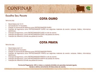 Itens da cota:
• Stand básico de 12 m²;
• Concessão de 15 inscrições;
• Citação no cerimonial de abertura como PATROCINADOR OURO;
• Inserção da logomarca como PATROCINADOR OURO nos seguintes materiais do evento: cartazes, folders, informativos
eletrônicos;
• Inserção da logomarca, como PATROCINADOR OURO no site do evento;
• Inserção da logomarca, como PATROCINADOR OURO nas pastas do evento;
• Inserção de material ou brinde nas pastas do evento;
COTA OURO
Escolha Seu Pacote
• Inserção de material ou brinde nas pastas do evento;
Itens da cota:
• Stand básico de 9 m²;
• Concessão de 8 inscrições;
• Citação no cerimonial de abertura como PATROCINADOR PRATA;
• Inserção da logomarca como PATROCINADOR PRATA nos seguintes materiais do evento: cartazes, folders, informativos
eletrônicos;
• Inserção da logomarca, como PATROCINADOR PRATA no site do evento;
• Inserção da logomarca, como PATROCINADOR PRATA nas pastas do evento;
• Inserção de material ou brinde nas pastas do evento;
COTA PRATA
Forma de Pagamento: 30% à vista e o restante dividido em parcelas mensais iguais.
Sendo o último vencimento 30 dias antes do evento.
 