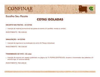 ENCARTE NAS PASTAS – 04 COTAS
• Inserção de material promocional nas pastas do evento (01 panfleto, revista ou similar).
INVESTIMENTO : R$ 3.000,00
COTAS ISOLADAS
Escolha Seu Pacote
SINALIZAÇÃO – 04 COTAS
• Inserção da logomarca na sinalização do vento (04 Placas indicativas)
INVESTIMENTO : R$ 3.000,00
TRANSMISSÃO AO VIVO – 02 cotas
• Inserção de anúncio em espaço publicitário na página da TV RURALCENTRO/UOL durante a transmissão das palestras (01
anúncio topo, 01 anúncio lateral).
INVESTIMENTO: R$ 6.000,00
 