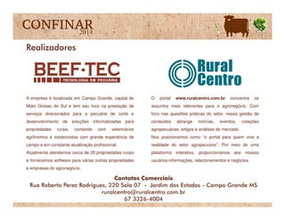 A empresa é localizada em Campo Grande, capital do
Mato Grosso do Sul e tem seu foco na prestação de
O portal www.ruralcentro.com.br concentra os
assuntos mais relevantes para o agronegócio. Com
Realizadores
serviços direcionados para a pecuária de corte e
desenvolvimento de soluções informatizadas para
propriedades rurais, contando com veterinários
agrônomos e zootecnistas com grande experiência de
campo e em constante atualização profissional.
Atualmente atendemos cerca de 20 propriedades rurais
e fornecemos software para várias outras propriedades
e empresas do agronegócio.
foco nas questões práticas do setor, nossa gestão de
conteúdos abrange notícias, eventos, cotações
agropecuárias, artigos e análises de mercado.
Nos posicionamos como “o portal para quem vive a
realidade do setor agropecuário”. Por meio de uma
plataforma interativa, proporcionamos aos nossos
usuários informações, relacionamentos e negócios.
Contatos Comerciais
Rua Roberto Perez Rodrigues, 220 Sala 07 - Jardim dos Estados - Campo Grande MS
ruralcentro@ruralcentro.com.br
67 3326-4004
 