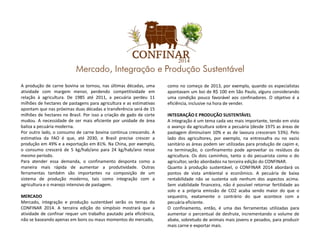 A produção de carne bovina se tornou, nas últimas décadas, uma
atividade com margem menor, perdendo competitividade em
relação à agricultura. De 1985 até 2011, a pecuária perdeu 11
milhões de hectares de pastagens para agricultura e as estimativas
apontam que nas próximas duas décadas a transferência será de 15
milhões de hectares no Brasil. Por isso a criação de gado de corte
mudou. A necessidade de ser mais eficiente por unidade de área
baliza a pecuária moderna.
como no começo de 2013, por exemplo, quando os especialistas
apontavam um boi de R$ 100 em São Paulo, alguns considerando
uma condição pouco favorável aos confinadores. O objetivo é a
eficiência, inclusive na hora de vender.
INTEGRAÇÃO E PRODUÇÃO SUSTENTÁVEL
A integração é um tema cada vez mais importante, tendo em vista
baliza a pecuária moderna.
Por outro lado, o consumo de carne bovina continua crescendo. A
estimativa da FAO é que, até 2030, o Brasil precise crescer a
produção em 49% e a exportação em 81%. Na China, por exemplo,
o consumo crescerá de 5 kg/hab/ano para 24 kg/hab/ano nesse
mesmo período.
Para atender essa demanda, o confinamento desponta como a
maneira mais rápida de aumentar a produtividade. Outras
ferramentas também são importantes na composição de um
sistema de produção moderno, tais como integração com a
agricultura e o manejo intensivo de pastagem.
MERCADO
Mercado, integração e produção sustentável serão os temas do
CONFINAR 2014. A terceira edição do simpósio mostrará que a
atividade de confinar requer um trabalho pautado pela eficiência,
não se baseando apenas em bons ou maus momentos do mercado,
A integração é um tema cada vez mais importante, tendo em vista
o avanço da agricultura sobre a pecuária (desde 1975 as áreas de
pastagem diminuíram 10% e as de lavoura cresceram 53%). Pelo
lado dos agricultores, por exemplo, na entressafra ou no vazio
sanitário as áreas podem ser utilizadas para produção de capim e,
na terminação, o confinamento pode aproveitar os resíduos da
agricultura. Os dois caminhos, tanto o do pecuarista como o do
agricultor, serão abordados na terceira edição do CONFINAR.
Quanto à produção sustentável, o CONFINAR 2014 abordará os
pontos de vista ambiental e econômico. A pecuária de baixa
rentabilidade não se sustenta sob nenhum dos aspectos acima.
Sem viabilidade financeira, não é possível retornar fertilidade ao
solo e a própria emissão de CO2 acaba sendo maior do que o
sequestro, exatamente o contrário do que acontece com a
pecuária eficiente.
O confinamento, então, é uma das ferramentas utilizadas para
aumentar o percentual de desfrute, incrementando o volume de
abate, sobretudo de animais mais jovens e pesados, para produzir
mais carne e exportar mais.
 