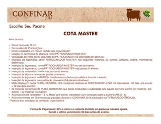 Itens da cota:
• Stand básico de 18 m²;
• Concessão de 25 inscrições;
• Direito a palestra em horário cedido pela organização*;
• Citação no cerimonial de abertura como PATROCINADOR MASTER;
• Veiculação de vídeo de 30 segundos do PATROCINADOR na solenidade de abertura;
• Inserção da logomarca como PATROCINADOR MASTER nos seguintes materiais do evento: cartazes, folders, informativos
eletrônicos;
COTA MASTER
Escolha Seu Pacote
eletrônicos;
• Inserção da logomarca, como PATROCINADOR MASTER no site do evento;
• Inserção da logomarca, como PATROCINADOR MASTER nas pastas do evento;
• Inserção de material ou brinde nas pastas do evento;
• Inserção de bloco e caneta nas pastas do evento;
• Inserção da logomarca no BUREAU destinado a cobertura jornalística durante o evento;
• Inserção da logomarca na sinalização do evento (04 placas indicativas)
• Mídia display no portal RURAL CENTRO / UOL e páginas relativas ao CONFINAR 2014 (500 mil impressões - 60 dias pré-evento
+ 10 dias pós-evento);
• 06 matérias no formato de PUBLI-EDITORIAIS que serão produzidas e publicadas pela equipe da Rural Centro (04 matérias pré-
evento + 02 matérias no evento);
• Anúncios em 04 newsletter “Tá na Rede” pré-evento (newsletter com conteúdo sobre o CONFINAR 2014);
• Anúncios/vinheta em 06 entrevistas gravadas durante o CONFINAR 2014 publicados na TV RURALCENTRO/UOL.
* Palestra sob avaliação da comissão organizadora.
Forma de Pagamento: 30% à vista e o restante dividido em parcelas mensais iguais.
Sendo o último vencimento 30 dias antes do evento.
 