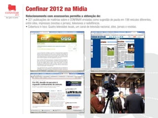 Confinar 2012 na Midia
Relacionamento com assessorias permitiu a obtenção de:
321 publicações de matérias sobre o CONFINAR enviadas como sugestão de pauta em 198 veículos diferentes,
entre sites, impressos (revistas e jornais), televisivos e radiofônicos.
Cobertura in loco: Quatro televisões locais, um canal de televisão nacional, sites, jornais e revistas.

 