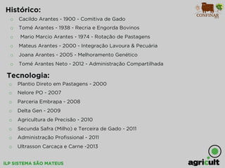 iLP SISTEMA SÃO MATEUS
o  Cacildo Arantes - 1900 - Comitiva de Gado
o  Tomé Arantes - 1938 - Recria e Engorda Bovinos
o  Mario Marcio Arantes - 1974 - Rotação de Pastagens
o  Mateus Arantes - 2000 - Integração Lavoura & Pecuária
o  Joana Arantes - 2005 - Melhoramento Genético
o  Tomé Arantes Neto - 2012 - Administração Compartilhada
Histórico:
o  Plantio Direto em Pastagens - 2000
o  Nelore PO - 2007
o  Parceria Embrapa - 2008
o  Delta Gen - 2009
o  Agricultura de Precisão - 2010
o  Secunda Safra (Milho) e Terceira de Gado - 2011
o  Administração Proﬁssional - 2011
o  Ultrasson Carcaça e Carne -2013
Tecnologia:
 