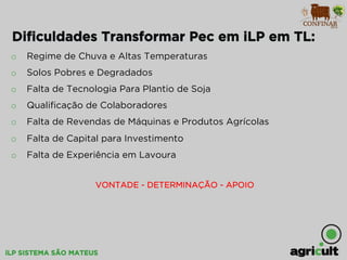 iLP SISTEMA SÃO MATEUS
Diﬁculdades Transformar Pec em iLP em TL:
o  Regime de Chuva e Altas Temperaturas
o  Solos Pobres e Degradados
o  Falta de Tecnologia Para Plantio de Soja
o  Qualiﬁcação de Colaboradores
o  Falta de Revendas de Máquinas e Produtos Agrícolas
o  Falta de Capital para Investimento
o  Falta de Experiência em Lavoura
VONTADE - DETERMINAÇÃO - APOIO
 