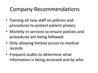 Company Recommendations
• Training all new staff on policies and
procedures to protect patient privacy
• Monthly in-services to ensure policies and
procedures are being followed
• Only allowing limited access to medical
records
• Frequent audits to determine what
information is being accessed and by who

 