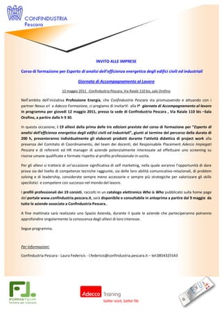 INVITO ALLE IMPRESE

Corso di formazione per Esperto di analisi dell’efficienza energetica degli edifici civili ed industriali

                                   Giornata di Accompagnamento al Lavoro

                         12 maggio 2011 -Confindustria Pescara, Via Raiale 110 bis, sala Orofino

Nell’ambito dell’iniziativa Professione Energia, che Confindustria Pescara sta promuovendo e attuando con i
partner Nexus srl e Adecco Formazione, ci pregiamo di invitarVi alla I^ giornata di Accompagnamento al lavoro
in programma per giovedì 12 maggio 2011, presso la sede di Confindustria Pescara , Via Raiale 110 bis –Sala
Orofino, a partire dalle h 9 30.

In questa occasione, i 19 allievi della prima delle tre edizioni previste del corso di formazione per “Esperto di
analisi dell’efficienza energetica degli edifici civili ed industriali”, giunti al termine del percorso della durata di
200 h, presenteranno individualmente gli elaborati prodotti durante l’attività didattica di project work alla
presenza del Comitato di Coordinamento, del team dei docenti, del Responsabile Placement Adecco Impiegati
Pescara e di referenti ed HR manager di aziende potenzialmente interessate ad effettuare uno screening su
risorse umane qualificate e formate rispetto al profilo professionale in uscita.

Per gli allievi si tratterà di un’occasione significativa di self marketing, nella quale avranno l’opportunità di dare
prova sia del livello di competenze tecniche raggiunte, sia delle loro abilità comunicativo-relazionali, di problem
solving e di leadership, considerate sempre meno accessorie e sempre più strategiche per valorizzare gli skills
specilistici e competere con successo nel mondo del lavoro.

I profili professionali dei 19 corsisti, raccolti in un catalogo elettronico Who is Who pubblicato sulla home page
del portale www.confindustria.pescara.it, sarà disponibile e consultabile in anteprima a partire dal 9 maggio da
tutte le aziende associate a Confindustria Pescara,.

A fine mattinata sarà realizzato uno Spazio Azienda, durante il quale le aziende che parteciperanno potranno
approfondire singolarmente la conoscenza degli allievi di loro interesse.

Segue programma.



Per Informazioni:

Confindustria Pescara - Laura Federicis - l.federicis@confindustria.pescara.it – tel.0854325543
 