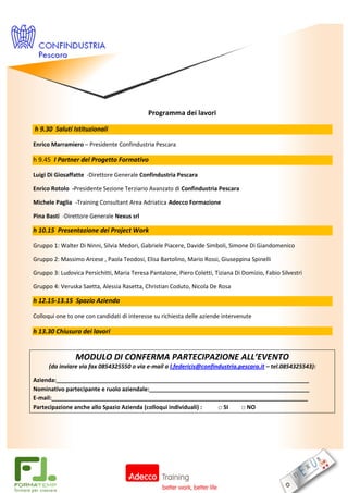 Programma dei lavori

h 9.30 Saluti Istituzionali

Enrico Marramiero – Presidente Confindustria Pescara

h 9.45 I Partner del Progetto Formativo

Luigi Di Giosaffatte -Direttore Generale Confindustria Pescara

Enrico Rotolo -Presidente Sezione Terziario Avanzato di Confindustria Pescara

Michele Paglia -Training Consultant Area Adriatica Adecco Formazione

Pina Basti -Direttore Generale Nexus srl

h 10.15 Presentazione dei Project Work

Gruppo 1: Walter Di Ninni, Silvia Medori, Gabriele Piacere, Davide Simboli, Simone Di Giandomenico

Gruppo 2: Massimo Arcese , Paola Teodosi, Elisa Bartolino, Mario Rossi, Giuseppina Spinelli

Gruppo 3: Ludovica Persichitti, Maria Teresa Pantalone, Piero Coletti, Tiziana Di Domizio, Fabio Silvestri

Gruppo 4: Veruska Saetta, Alessia Rasetta, Christian Coduto, Nicola De Rosa

h 12.15-13.15 Spazio Azienda

Colloqui one to one con candidati di interesse su richiesta delle aziende intervenute

h 13.30 Chiusura dei lavori


                MODULO DI CONFERMA PARTECIPAZIONE ALL’EVENTO
      (da inviare via fax 0854325550 o via e-mail a l.federicis@confindustria.pescara.it – tel.0854325543):

Azienda:_______________________________________________________________________________
Nominativo partecipante e ruolo aziendale:__________________________________________________
E-mail:________________________________________________________________________________
Partecipazione anche allo Spazio Azienda (colloqui individuali) : □ SI □ NO
 