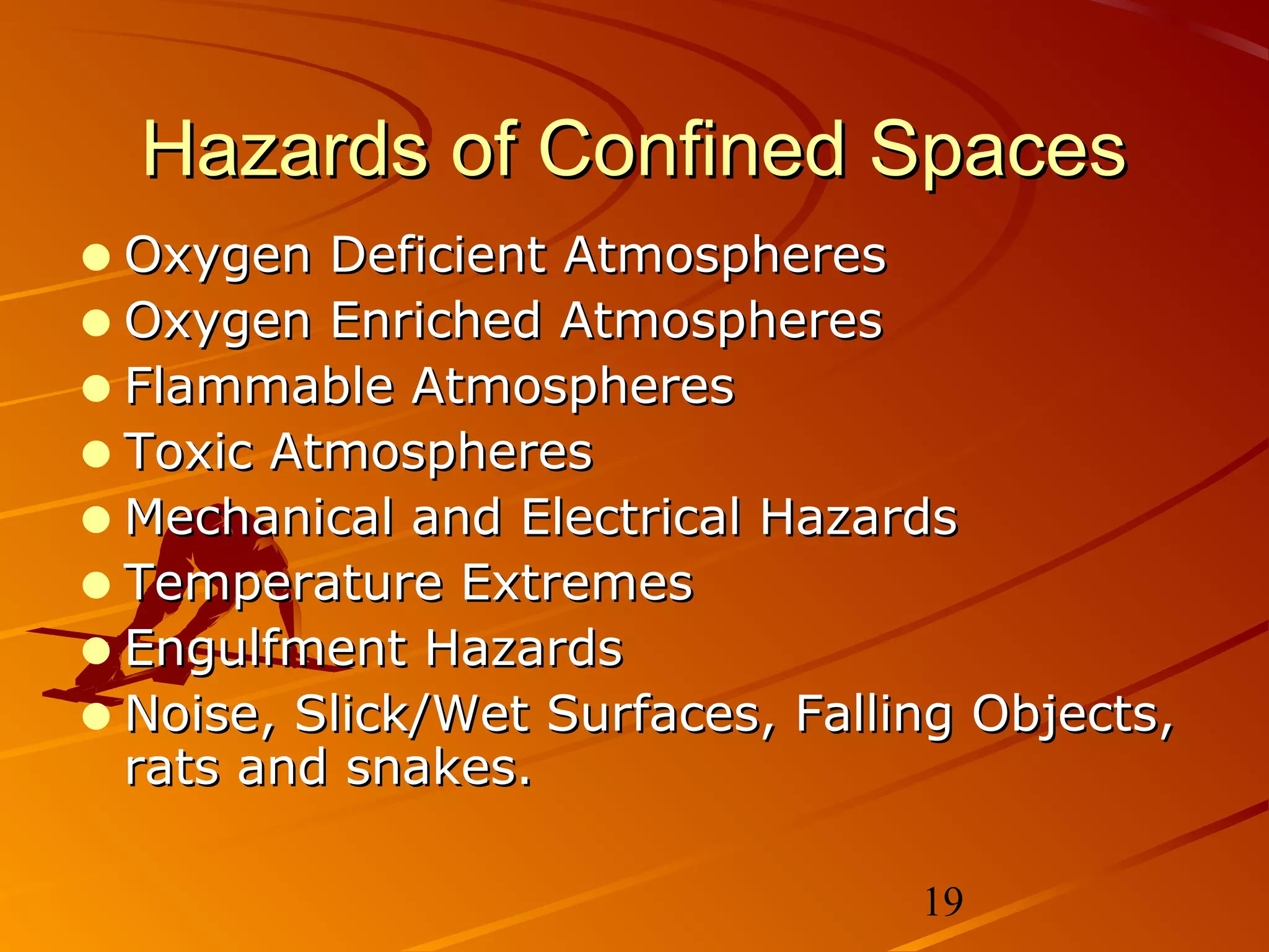 Hazards of Confined Spaces
• Oxygen Deficient Atmospheres
• Oxygen Enriched Atmospheres
• Flammable Atmospheres
• Toxic Atmospheres
• Mechanical and Electrical Hazards
• Temperature Extremes
• Engulfment Hazards
• Noise, Slick/Wet Surfaces, Falling Objects,
 rats and snakes.

                                  19
 