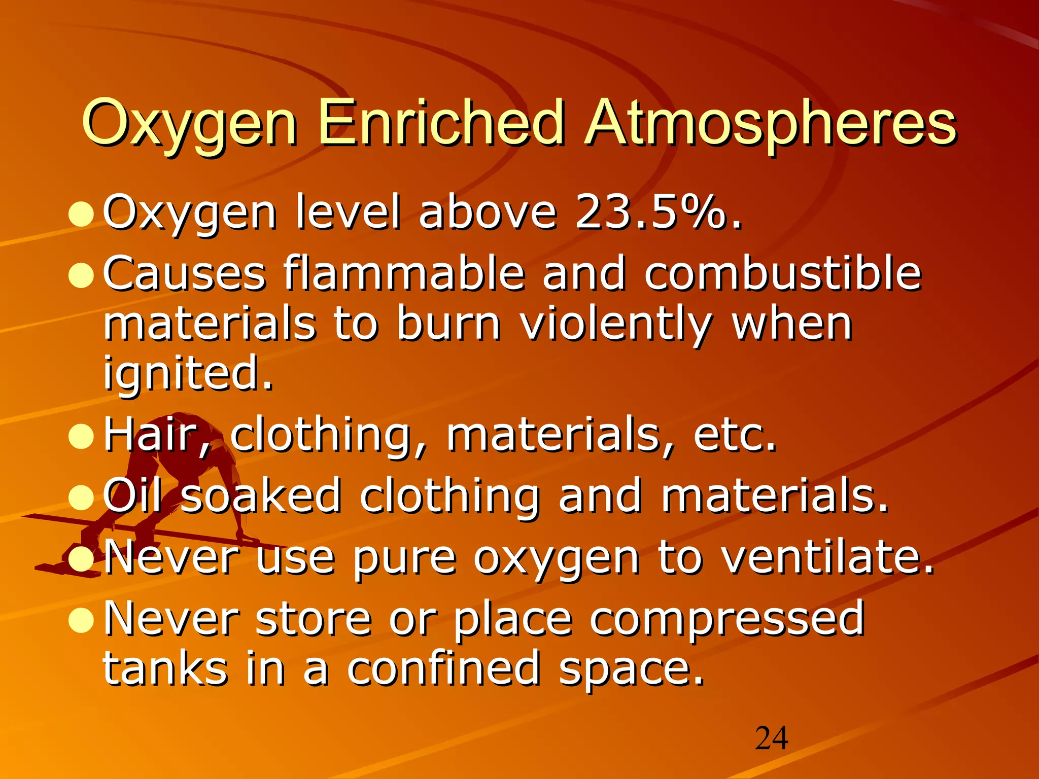 Oxygen Enriched Atmospheres
•Oxygen level above 23.5%.
•Causes flammable and combustible
 materials to burn violently when
 ignited.
•Hair, clothing, materials, etc.
•Oil soaked clothing and materials.
•Never use pure oxygen to ventilate.
•Never store or place compressed
 tanks in a confined space.
                            24
 