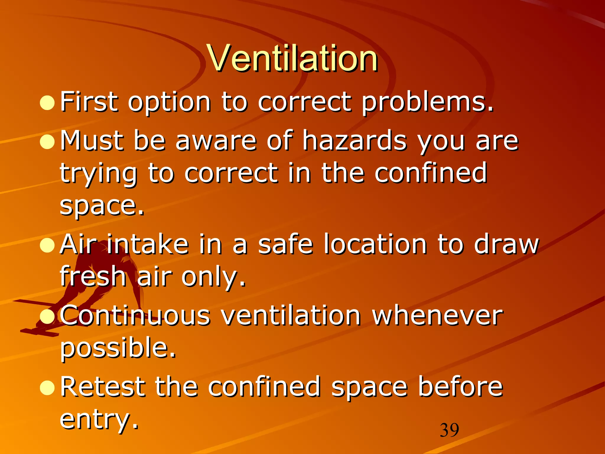 Ventilation
•First option to correct problems.
•Must be aware of hazards you are
 trying to correct in the confined
 space.
•Air intake in a safe location to draw
 fresh air only.
•Continuous ventilation whenever
 possible.
•Retest the confined space before
 entry.                        39
 