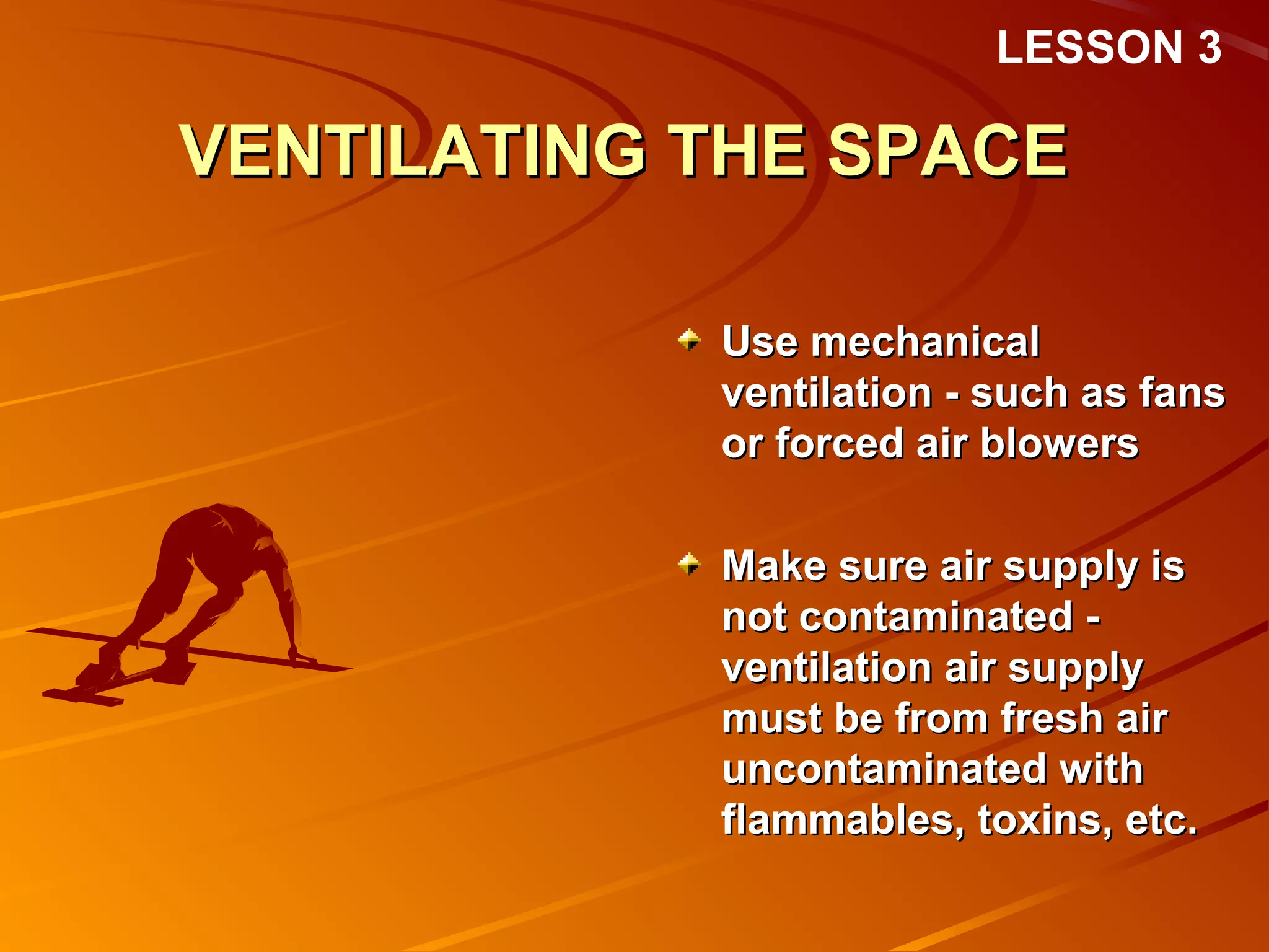 LESSON 3

VENTILATING THE SPACE

            Use mechanical
            ventilation - such as fans
            or forced air blowers

            Make sure air supply is
            not contaminated -
            ventilation air supply
            must be from fresh air
            uncontaminated with
            flammables, toxins, etc.
 
