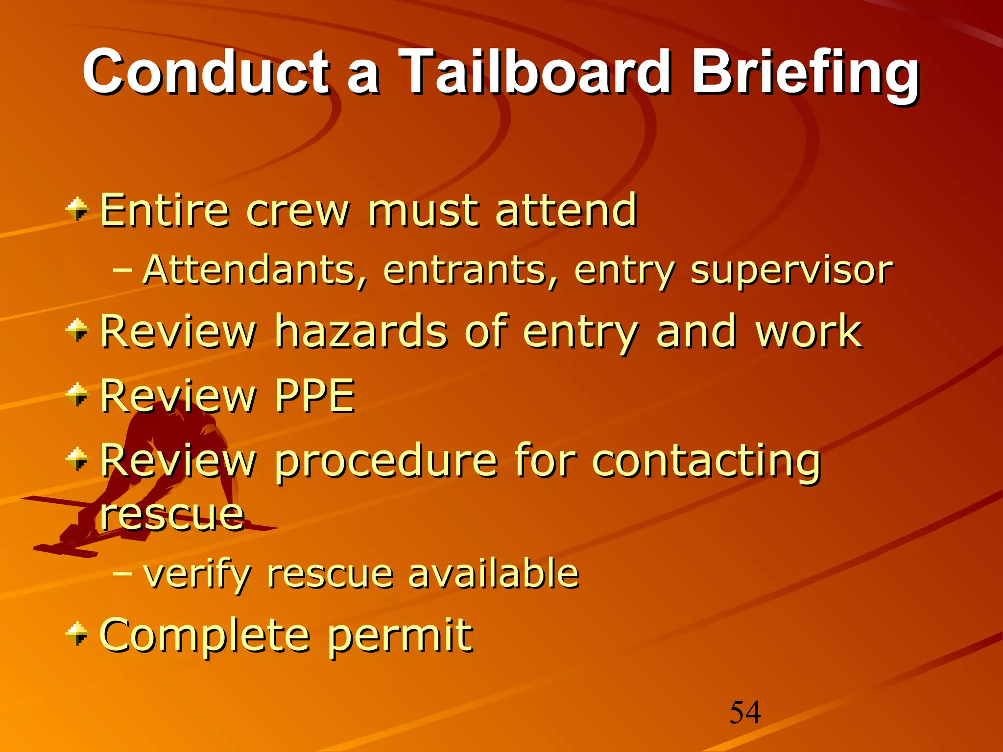 Conduct a Tailboard Briefing

Entire crew must attend
– Attendants, entrants, entry supervisor
Review   hazards of entry and work
Review   PPE
Review   procedure for contacting
rescue
– verify rescue available
Complete permit
                               54
 