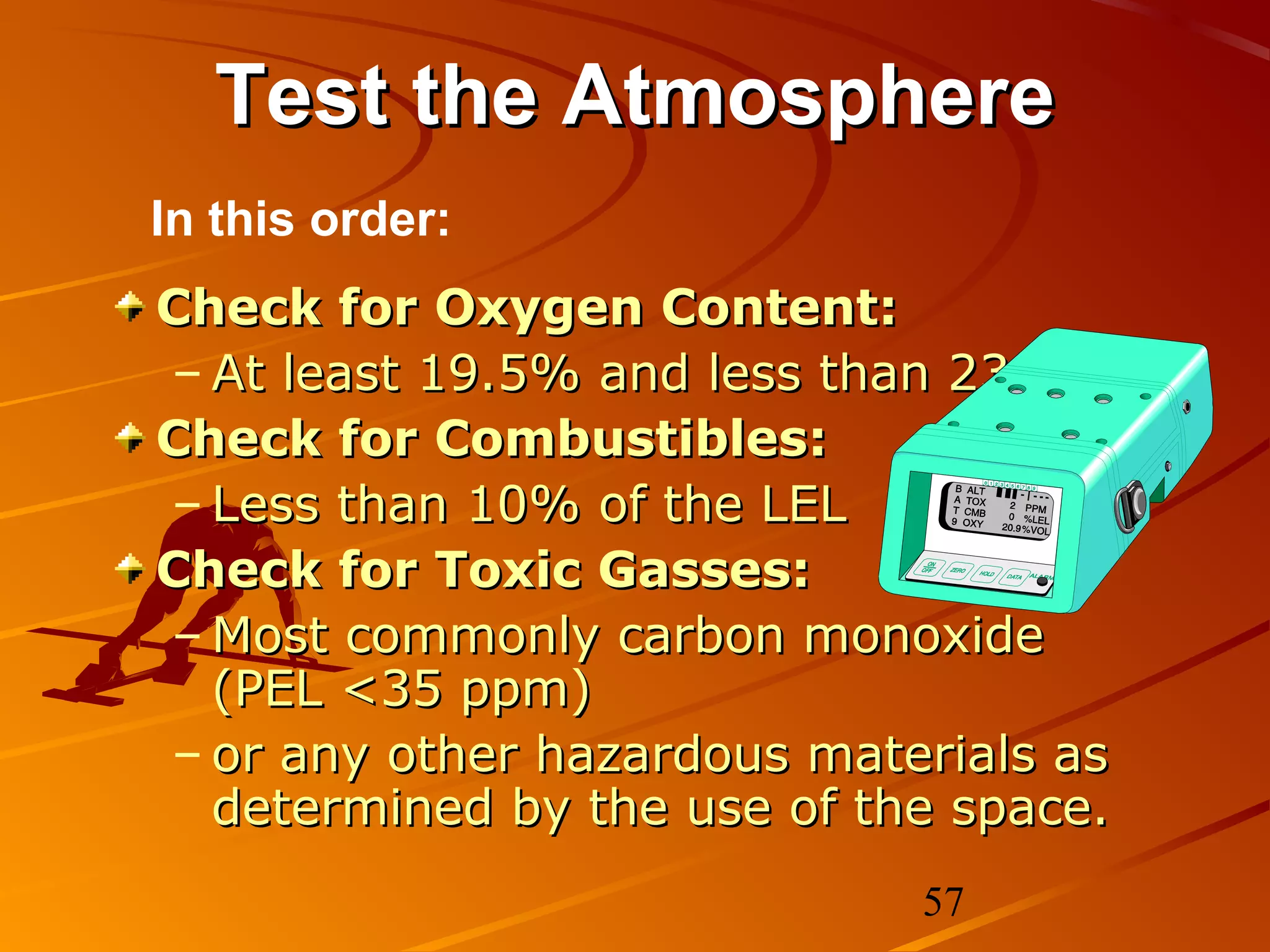 Test the Atmosphere
In this order:
Check for Oxygen Content:
– At least 19.5% and less than 23.5%
Check for Combustibles:
– Less than 10% of the LEL
Check for Toxic Gasses:
– Most commonly carbon monoxide
  (PEL <35 ppm)
– or any other hazardous materials as
  determined by the use of the space.
                             57
 