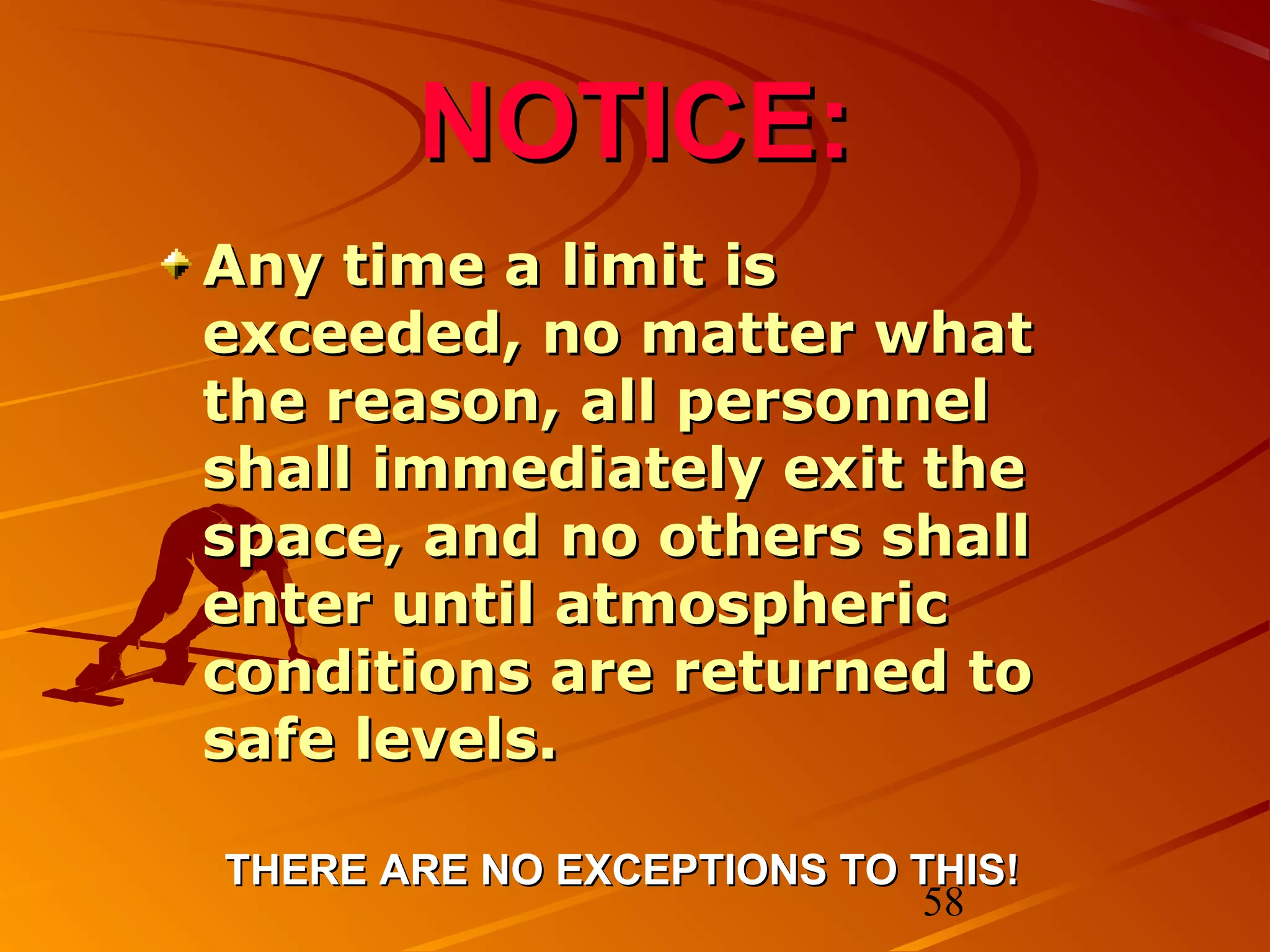 NOTICE:
Any time a limit is
exceeded, no matter what
the reason, all personnel
shall immediately exit the
space, and no others shall
enter until atmospheric
conditions are returned to
safe levels.

THERE ARE NO EXCEPTIONS TO THIS!
                            58
 