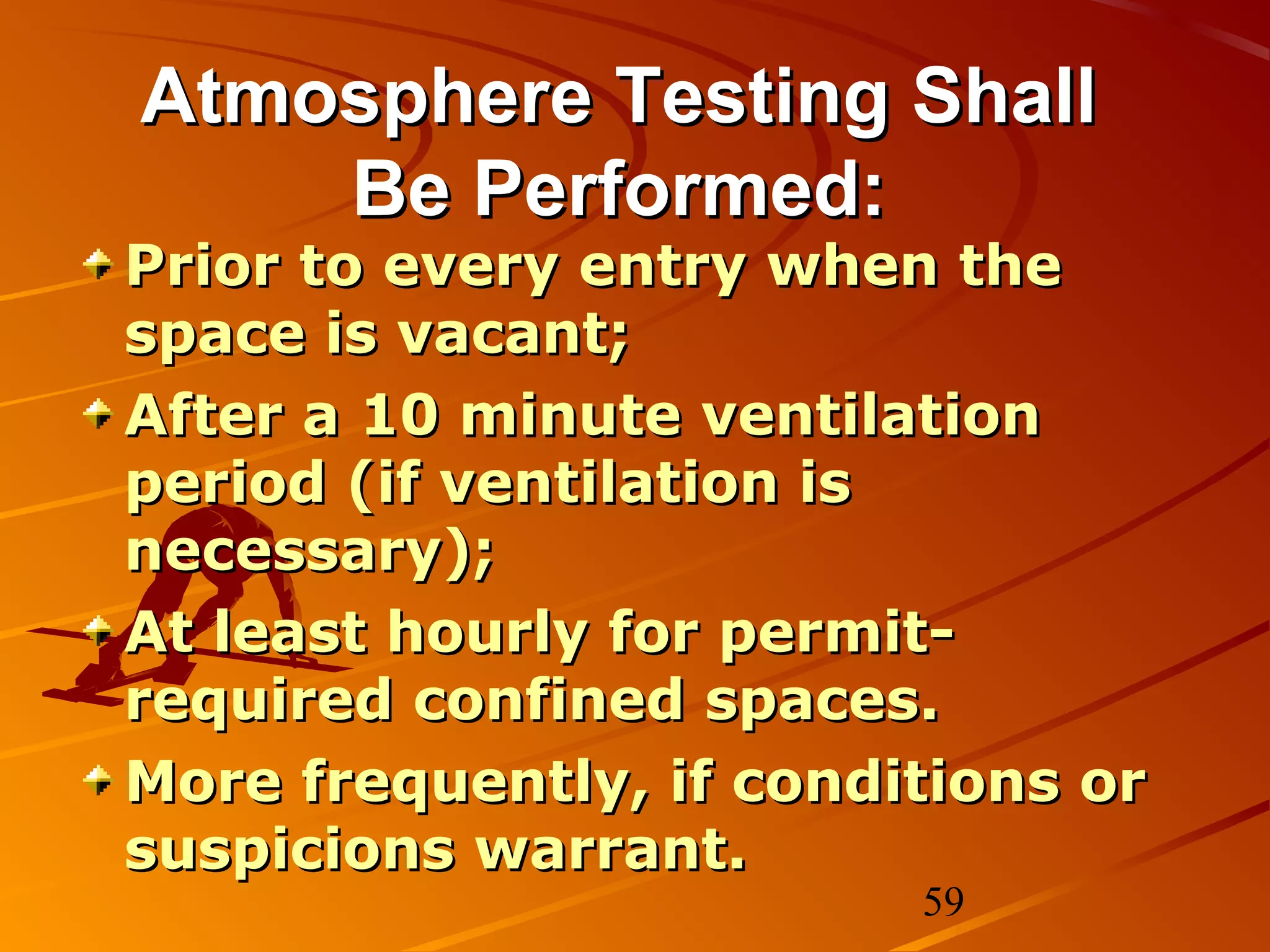 Atmosphere Testing Shall
    Be Performed:
Prior to every entry when the
space is vacant;
After a 10 minute ventilation
period (if ventilation is
necessary);
At least hourly for permit-
required confined spaces.
More frequently, if conditions or
suspicions warrant.
                         59
 