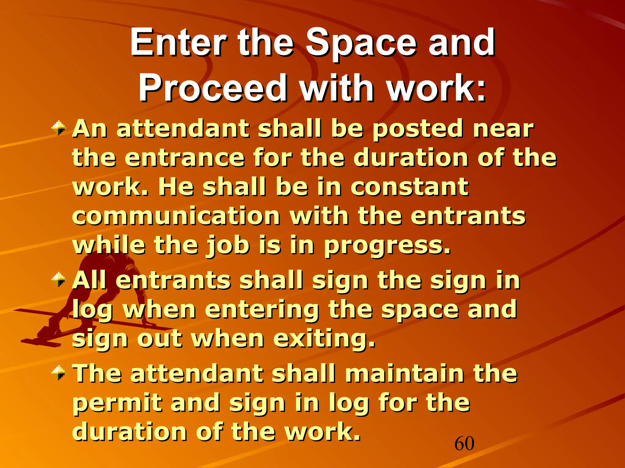 Enter the Space and
    Proceed with work:
An attendant shall be posted near
the entrance for the duration of the
work. He shall be in constant
communication with the entrants
while the job is in progress.
All entrants shall sign the sign in
log when entering the space and
sign out when exiting.
The attendant shall maintain the
permit and sign in log for the
duration of the work.         60
 