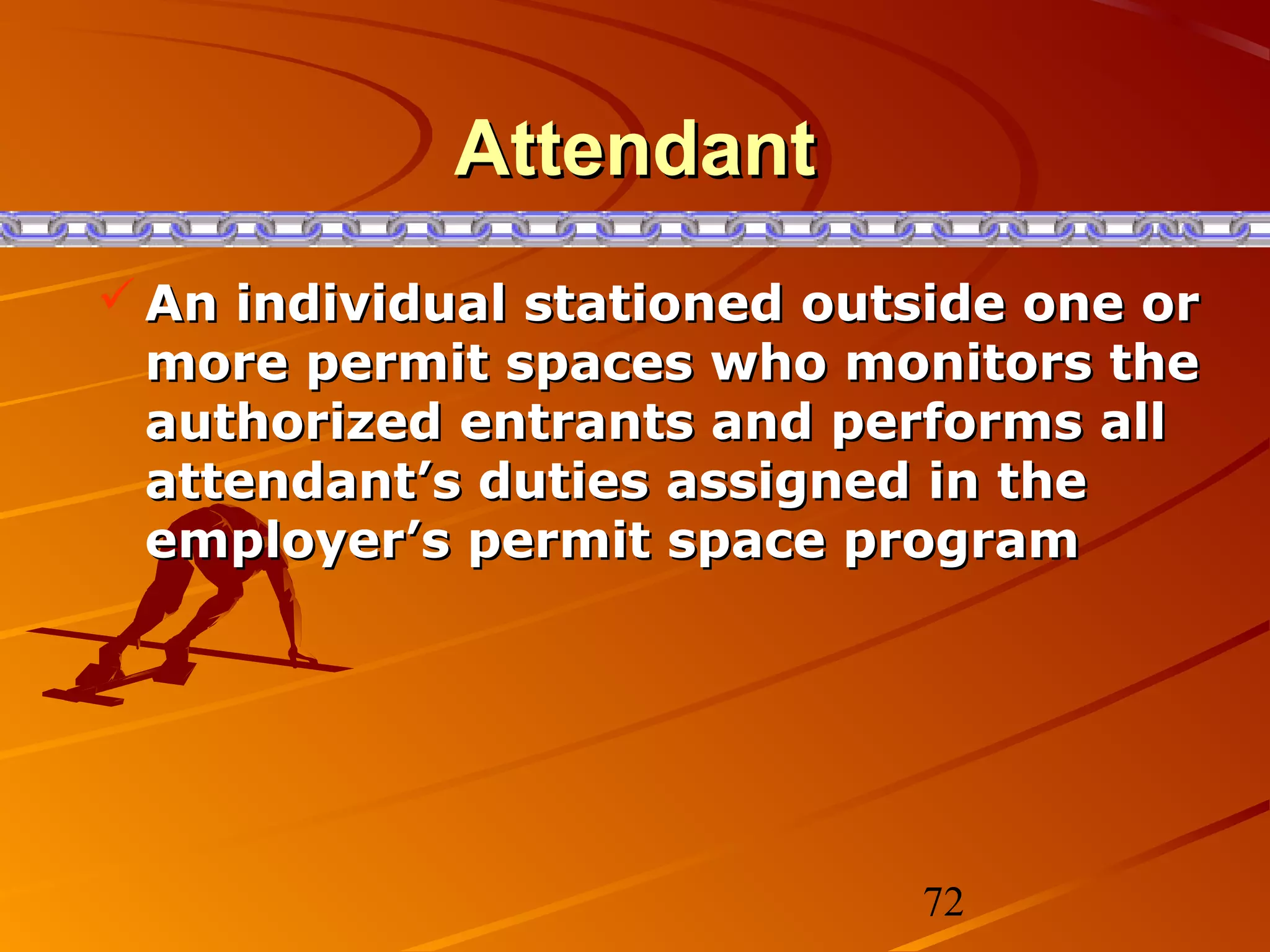 Attendant
 An individual stationed outside one or
  more permit spaces who monitors the
  authorized entrants and performs all
  attendant’s duties assigned in the
  employer’s permit space program




                             72
 