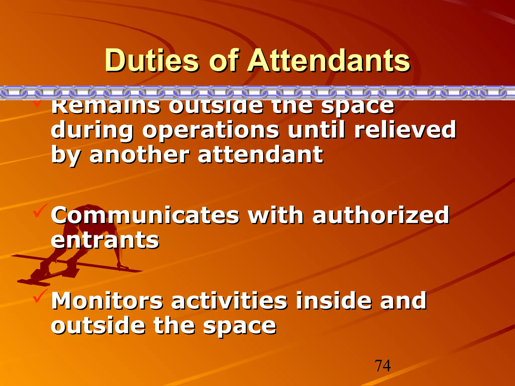 Duties of Attendants
Remains outside the space
 during operations until relieved
 by another attendant

Communicates with authorized
 entrants

Monitors activities inside and
 outside the space
                          74
 