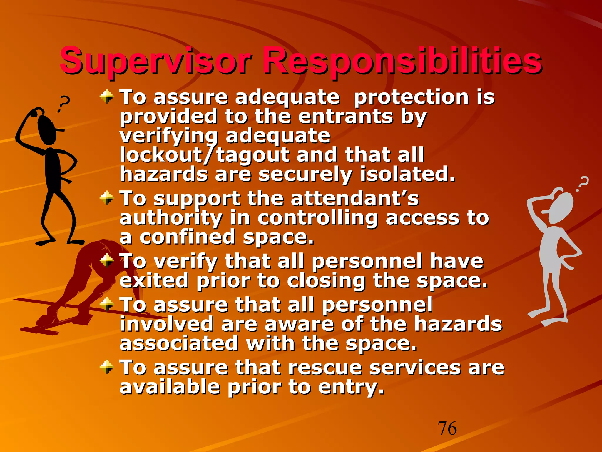 Supervisor Responsibilities
   To assure adequate protection is
   provided to the entrants by
   verifying adequate
   lockout/tagout and that all
   hazards are securely isolated.
   To support the attendant’s
   authority in controlling access to
   a confined space.
   To verify that all personnel have
   exited prior to closing the space.
   To assure that all personnel
   involved are aware of the hazards
   associated with the space.
   To assure that rescue services are
   available prior to entry.

                               76
 