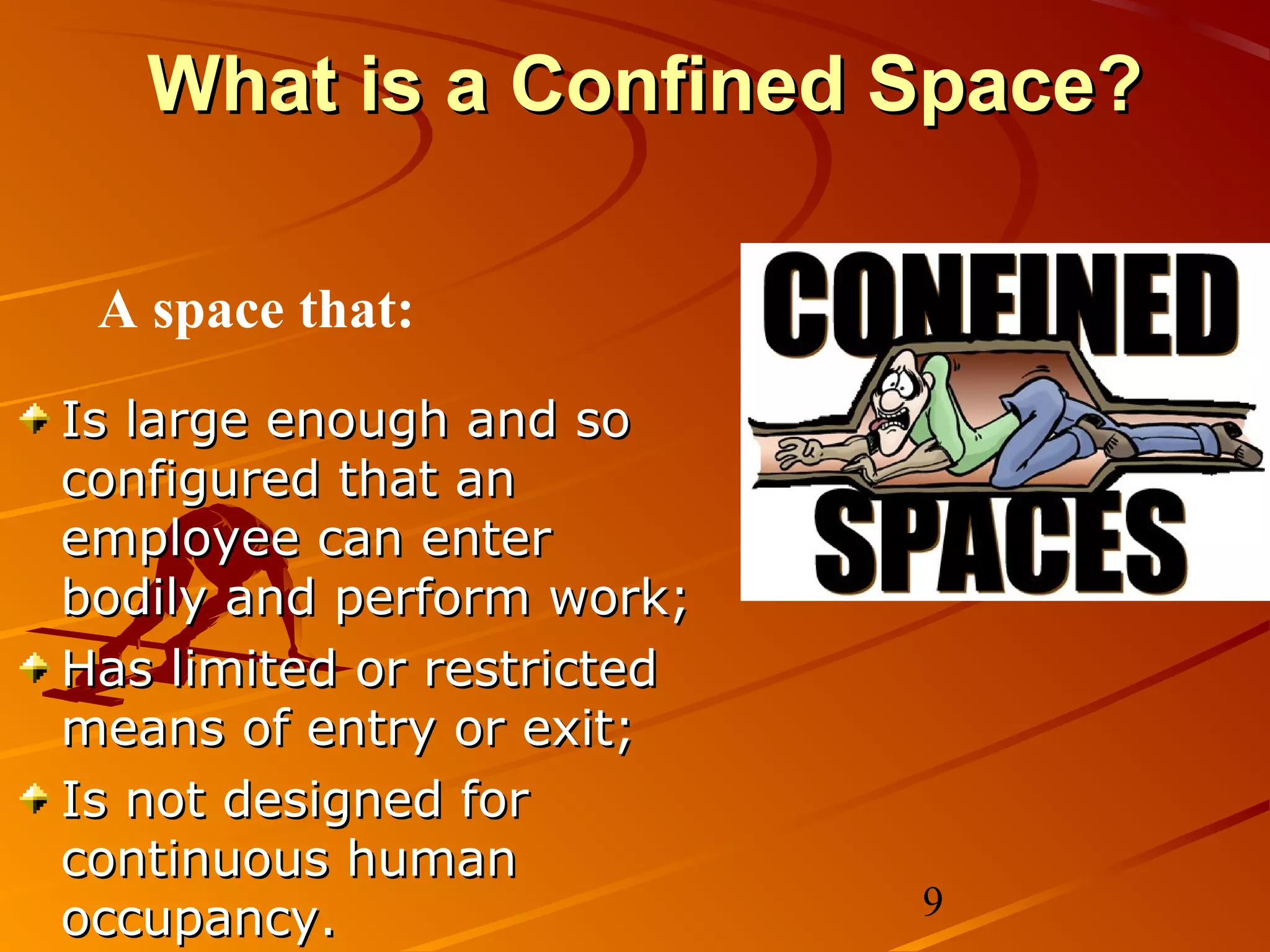 What is a Confined Space?

 A space that:
Is large enough and so
configured that an
employee can enter
bodily and perform work;
Has limited or restricted
means of entry or exit;
Is not designed for
continuous human
occupancy.                  9
 
