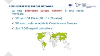 RETE ENTERPRISE EUROPE NETWORK
La rete Enterprise Europe Network è una realtà
mondiale:
ü diffusa in 54 Paesi (28 UE e 26 ...