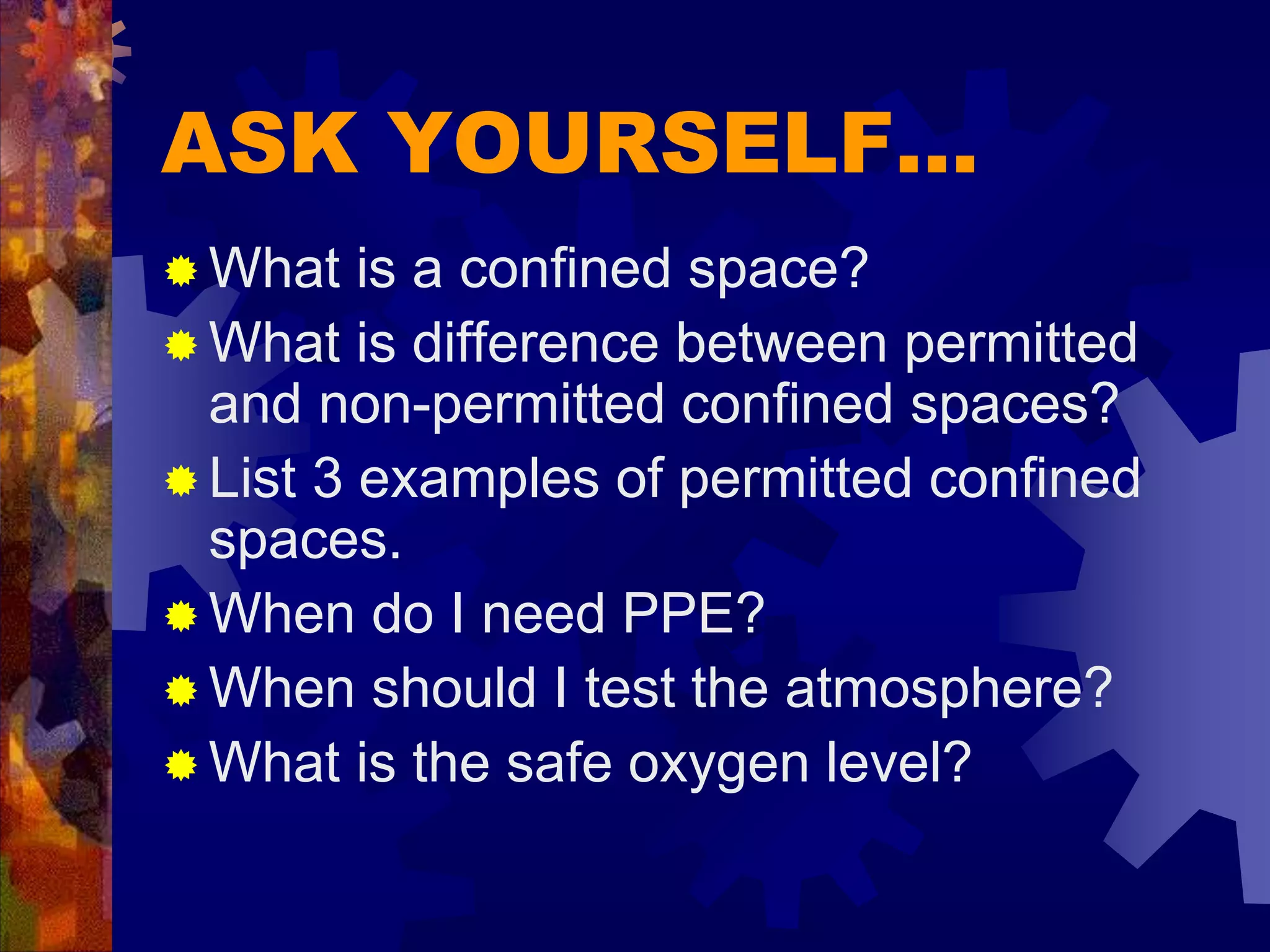 ASK YOURSELF…
 What is a confined space?
 What is difference between permitted
and non-permitted confined spaces?
 List 3 examples of permitted confined
spaces.
 When do I need PPE?
 When should I test the atmosphere?
 What is the safe oxygen level?
 