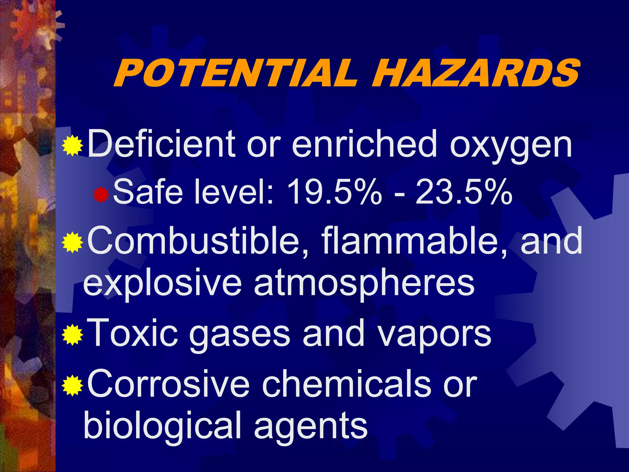 POTENTIAL HAZARDS
Deficient or enriched oxygen
Safe level: 19.5% - 23.5%
Combustible, flammable, and
explosive atmospheres
Toxic gases and vapors
Corrosive chemicals or
biological agents
 