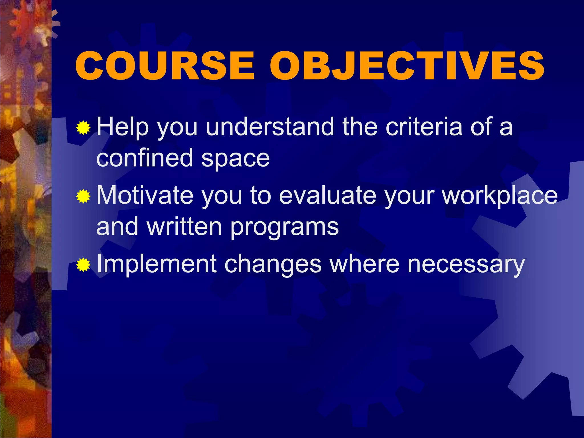 COURSE OBJECTIVES
 Help you understand the criteria of a
confined space
 Motivate you to evaluate your workplace
and written programs
 Implement changes where necessary
 