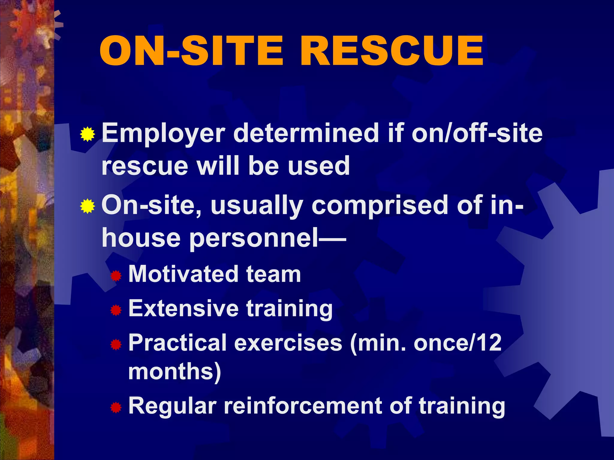 ON-SITE RESCUE
 Employer determined if on/off-site
rescue will be used
 On-site, usually comprised of in-
house personnel—
 Motivated team
 Extensive training
 Practical exercises (min. once/12
months)
 Regular reinforcement of training
 