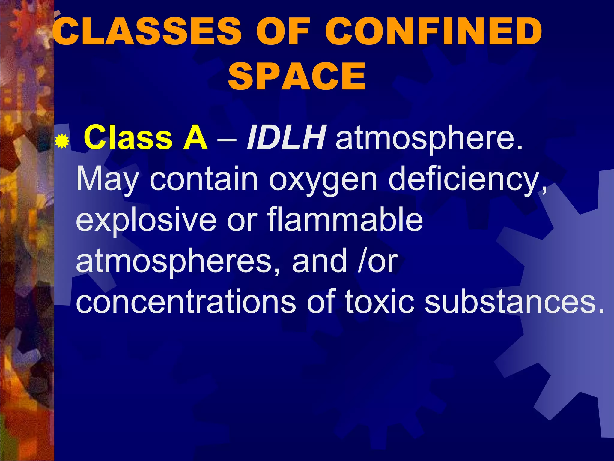 CLASSES OF CONFINED
SPACE
 Class A – IDLH atmosphere.
May contain oxygen deficiency,
explosive or flammable
atmospheres, and /or
concentrations of toxic substances.
 