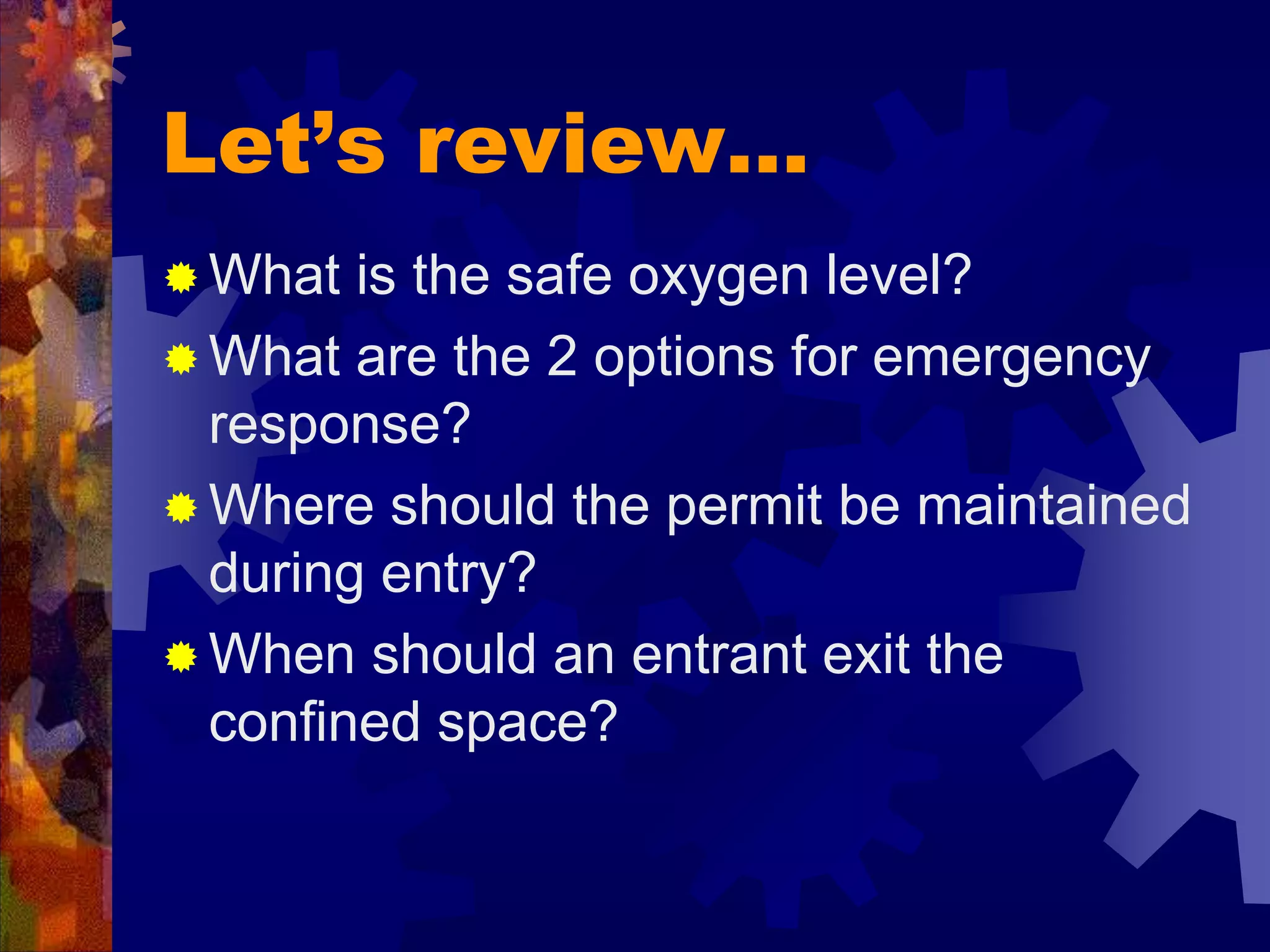 Let’s review…
 What is the safe oxygen level?
 What are the 2 options for emergency
response?
 Where should the permit be maintained
during entry?
 When should an entrant exit the
confined space?
 