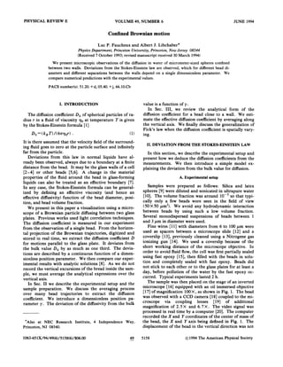 PHYSICAL REVIEW E VOLUME 49, NUMBER 6
Confined Brownian motion
Luc P. Faucheux and Albert J.Libchaber*
Physics Department, Princeton University, Princeton, Rem Jersey 08544
(Received 7 October 1993;revised manuscript received 30 March 1994)
We present microscopic observations of the diffusion in water of micrometer-sized spheres confined
between two walls. Deviations from the Stokes-Einstein law are observed, which for different bead di-
ameters and different separations between the walls depend on a single dimensionless parameter. %'e
compare numerical predictions with the experimental values.
PACS number(s): 51.20.+d, 05.40.+j, 66.10.Cb
I. INTRODUCTION
The diffusion coefficient Do of spherical particles of ra-
dius r in a Quid of viscosity go at temperature T is given
by the Stokes-Einstein formula [1]
Dp
=( ks T)I(61T'&pe )
It is there assumed that the velocity field of the surround-
ing fluid goes to zero at the particle surface and infinitely
far from the particle.
Deviations from this law in normal liquids have al-
ready been observed, always due to a boundary at a finite
distance from the bead. It may be the glass ~alls of a cell
[2-4] or other beads [5,6]. A change in the material
properties of the fluid around the bead in glass-forming
liquids can also be treated as an efFective boundary [7].
In any case, the Stokes-Einstein formula can be general-
ized by defining an efFective viscosity (and hence an
effective difFusivity) function of the bead diameter, posi-
tion, and bead volume fraction.
We present in this paper a visualization using a micro-
scope of a Brownian particle diffusing between two glass
plates. Previous works used light correlation techniques.
The diffusion coeScient is measured in our experiment
from the observation of a single bead. From the horizon-
tal projection of the Brownian trajectories, digitized and
stored in real time, we extract the diffusion coefBcient D
for motions parallel to the glass plate. It deviates from
the bulk value Do by as much as one third. The devia-
tions are described by a continuous function of a dimen-
sionless position parameter. We then compare our exper-
imental results with analytic solutions [8]. As we do not
record the vertical excursions of the bread inside the sam-
ple, we must average the analytical expressions over the
vertical axis.
In Sec. II we describe the experimental setup and the
sample preparation. We discuss the averaging process
over many bead trajectories to extract the diffusion
coeScient. We introduce a dimensionless position pa-
rameter y. The deviation of the diffusivity from the bulk
Also at NEC Research Institute, 4 Independence Way,
Princeton, NJ 08540.
value is a function of y.
In Sec. III, we review the analytical form of the
diffusion coefficient for a bead close to a wall. We esti-
mate the effective difFusion coeScient by averaging along
the vertical axis. We finally discuss the generalization of
Fick s law when the diffusion coeScient is spatially vary-
ing.
II.DEVIATION FROM THE STOKES-EINSTEIN LAW
In this section, we describe the experimental setup and
present how we deduce the diffusion coefBcients from the
measurements. We then introduce a simple model ex-
plaining the deviation from the bulk value for diffusion.
A. Experimental setup
Samples were prepared as follows: Silica and latex
spheres [9] were diluted and sonicated in ultrapure water
[10]. The volume fraction was around 10 so that typi-
cally only a few beads were seen in the field of view
(50X50 pm ). We avoid any hydrodynamic interaction
between beads by using such a low volume fraction.
Several monodispersed suspensions of beads between 1
and 3 pm in diameter were used.
Fine wires [11]with diameters from 6 to 100 pm were
used as spacers between a microscope slide [12] and a
coverslip [13],previously cleaned using a Nitrogene gas
ionizing gun [14]. We used a coverslip because of the
short working distance of the microscope objective. In
order to avoid fluid flow, the cell was first partially sealed
using fast epoxy [15], then filled with the beads in solu-
tion and completely sealed with fast epoxy. Beads did
not stick to each other or to the glass plates for at least a
day, before pollution of the water by the fast epoxy oc-
curred. Typical experiments lasted 2 h.
The sample was then placed on the stage of an inverted
microscope [16] equipped with an oil immersed objective
[17]of magnification 100X, as shown in Fig. 1. The bead
was observed with a CCD camera [18]coupled to the mi-
croscope via coupling lenses [19] of additional
magnification of 2.5 X and 6.7 X. The video signal was
processed in real time by a computer [20]. The computer
recorded the Xand Fcoordinates of the center of mass of
the bead, the X and F axis being defined in Fig. 1. The
displacement of the bead in the vertical direction was not
1063-651X/94/49(6)/515S(6)/$06. 00 49 5158 1994 The American Physical Society
 