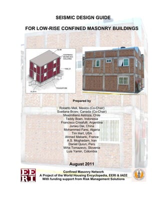 SEISMIC DESIGN GUIDE
FOR LOW-RISE CONFINED MASONRY BUILDINGS
Prepared by
Roberto Meli, Mexico (Co-Chair)
Svetlana Brzev, Canada (Co-Chair)
Maximiliano Astroza, Chile
Teddy Boen, Indonesia
Francisco Crisafulli, Argentina
Junwu Dai, China
Mohammed Farsi, Algeria
Tim Hart, USA
Ahmed Mebarki, France
A.S. Moghadam, Iran
Daniel Quiun, Peru
Miha Tomazevic, Slovenia
Luis Yamin, Colombia
August 2011
Confined Masonry Network
A Project of the World Housing Encyclopedia, EERI & IAEE
With funding support from Risk Management Solutions
 