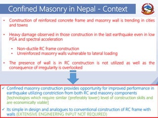 11
Confined Masonry in Nepal - Context
• Construction of reinforced concrete frame and masonry wall is trending in cities
and towns
• Heavy damage observed in those construction in the last earthquake even in low
PGA and spectral acceleration
• Non-ductile RC frame construction
• Unreinforced masonry walls vulnerable to lateral loading
• The presence of wall is in RC construction is not utilized as well as the
consequence of irregularity is overlooked
 Confined masonry construction provides opportunity for improved performance in
earthquake utilizing constriction from both RC and masonry components
[technologies which require similar (preferably lower) level of construction skills and
are economically viable]
 Its simple in design and analogues to conventional construction of RC frame with
walls (EXTENSIVE ENGINEERING INPUT NOT REQUIRED)
 