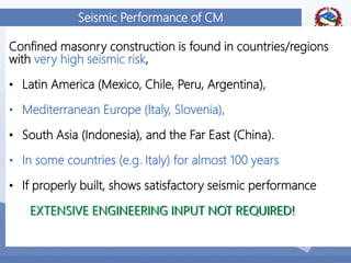 17
Seismic Performance of CM
Confined masonry construction is found in countries/regions
with very high seismic risk,
• Latin America (Mexico, Chile, Peru, Argentina),
• Mediterranean Europe (Italy, Slovenia),
• South Asia (Indonesia), and the Far East (China).
• In some countries (e.g. Italy) for almost 100 years
• If properly built, shows satisfactory seismic performance
EXTENSIVE ENGINEERING INPUT NOT REQUIRED!
 