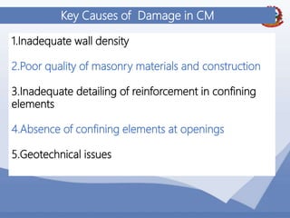 46
Key Causes of Damage in CM
1.Inadequate wall density
2.Poor quality of masonry materials and construction
3.Inadequate detailing of reinforcement in confining
elements
4.Absence of confining elements at openings
5.Geotechnical issues
 