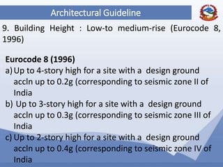 56
Architectural Guideline
9. Building Height : Low-to medium-rise (Eurocode 8,
1996)
Eurocode 8 (1996)
a)Up to 4-story high for a site with a design ground
accln up to 0.2g (corresponding to seismic zone II of
India
b) Up to 3-story high for a site with a design ground
accln up to 0.3g (corresponding to seismic zone III of
India
c) Up to 2-story high for a site with a design ground
accln up to 0.4g (corresponding to seismic zone IV of
India
 