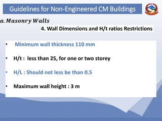 61
Guidelines for Non-Engineered CM Buildings
4. Wall Dimensions and H/t ratios Restrictions
𝒂. 𝑴𝒂𝒔𝒐𝒏𝒓𝒚 𝑾𝒂𝒍𝒍𝒔
• Minimum wall thickness 110 mm
• H/t : less than 25, for one or two storey
• H/L : Should not less be than 0.5
• Maximum wall height : 3 m
 