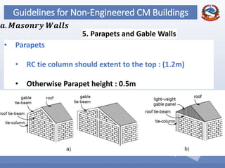 62
Guidelines for Non-Engineered CM Buildings
5. Parapets and Gable Walls
𝒂. 𝑴𝒂𝒔𝒐𝒏𝒓𝒚 𝑾𝒂𝒍𝒍𝒔
• Parapets
• RC tie column should extent to the top : (1.2m)
• Otherwise Parapet height : 0.5m
 