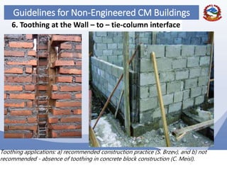 64
Guidelines for Non-Engineered CM Buildings
6. Toothing at the Wall – to – tie-column interface
Toothing applications: a) recommended construction practice (S. Brzev), and b) not
recommended - absence of toothing in concrete block construction (C. Meisl).
 