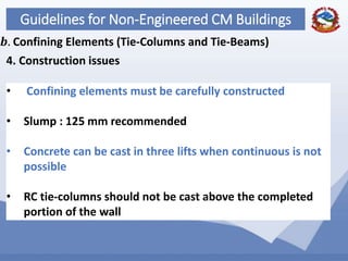 72
Guidelines for Non-Engineered CM Buildings
4. Construction issues
𝒃. Confining Elements (Tie-Columns and Tie-Beams)
• Confining elements must be carefully constructed
• Slump : 125 mm recommended
• Concrete can be cast in three lifts when continuous is not
possible
• RC tie-columns should not be cast above the completed
portion of the wall
 