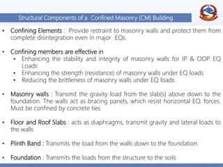 8
Structural Components of a Confined Masonry (CM) Building
• Confining Elements : Provide restraint to masonry walls and protect them from
complete disintegration even in major EQs.
• Confining members are effective in
• Enhancing the stability and integrity of masonry walls for IP & OOP EQ
Loads
• Enhancing the strength (resistance) of masonry walls under EQ loads
• Reducing the brittleness of masonry walls under EQ loads
• Masonry walls : Transmit the gravity load from the slab(s) above down to the
foundation. The walls act as bracing panels, which resist horizontal EQ. forces.
Must be confined by concrete ties
• Floor and Roof Slabs : acts as diaphragms, transmit gravity and lateral loads to
the walls
• Plinth Band : Transmits the load from the walls down to the foundation.
• Foundation : Transmits the loads from the structure to the soils
 