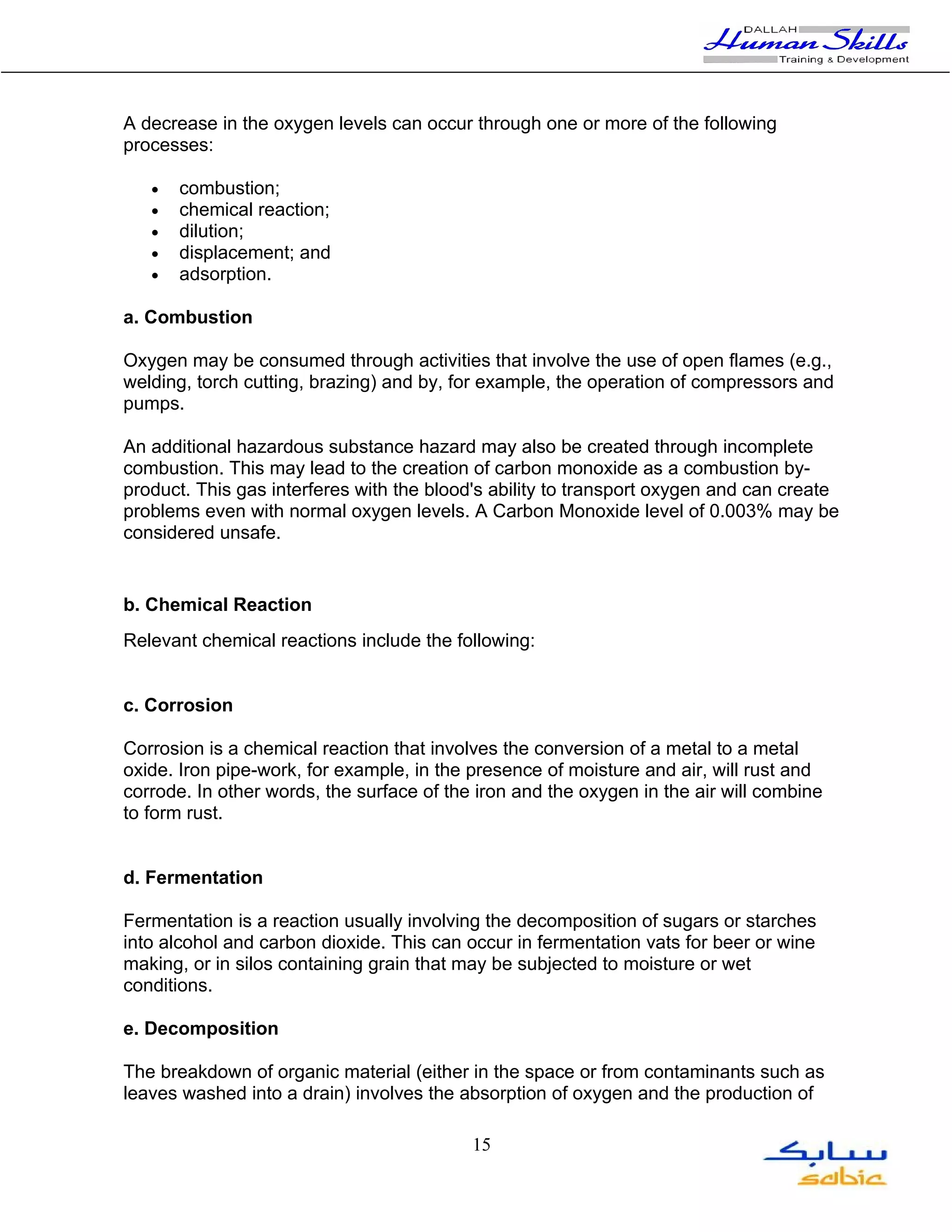 A decrease in the oxygen levels can occur through one or more of the following
processes:

   •   combustion;
   •   chemical reaction;
   •   dilution;
   •   displacement; and
   •   adsorption.

a. Combustion

Oxygen may be consumed through activities that involve the use of open flames (e.g.,
welding, torch cutting, brazing) and by, for example, the operation of compressors and
pumps.

An additional hazardous substance hazard may also be created through incomplete
combustion. This may lead to the creation of carbon monoxide as a combustion by-
product. This gas interferes with the blood's ability to transport oxygen and can create
problems even with normal oxygen levels. A Carbon Monoxide level of 0.003% may be
considered unsafe.


b. Chemical Reaction
Relevant chemical reactions include the following:


c. Corrosion

Corrosion is a chemical reaction that involves the conversion of a metal to a metal
oxide. Iron pipe-work, for example, in the presence of moisture and air, will rust and
corrode. In other words, the surface of the iron and the oxygen in the air will combine
to form rust.


d. Fermentation

Fermentation is a reaction usually involving the decomposition of sugars or starches
into alcohol and carbon dioxide. This can occur in fermentation vats for beer or wine
making, or in silos containing grain that may be subjected to moisture or wet
conditions.

e. Decomposition

The breakdown of organic material (either in the space or from contaminants such as
leaves washed into a drain) involves the absorption of oxygen and the production of

                                           15
 