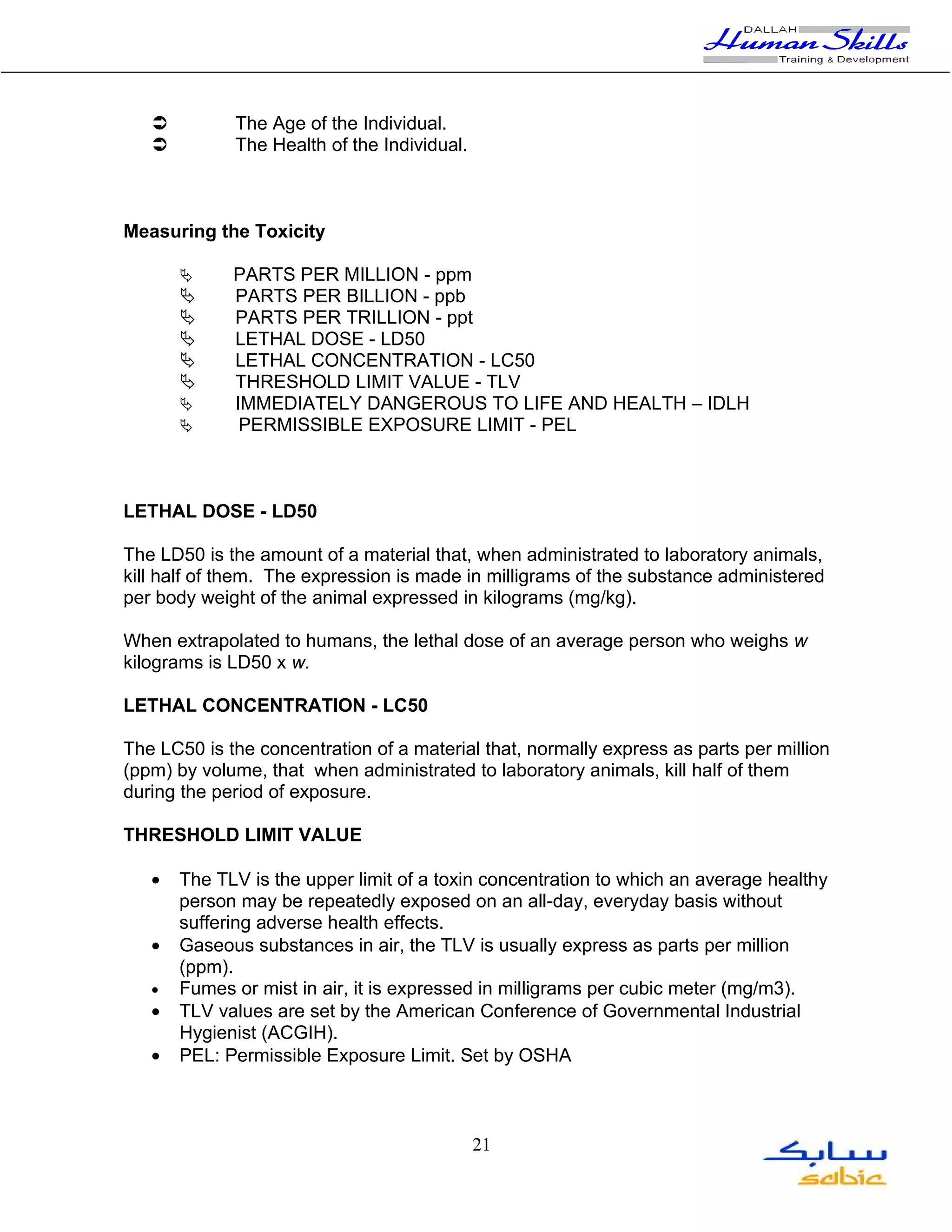          The Age of the Individual.
            The Health of the Individual.



Measuring the Toxicity

            PARTS PER MILLION - ppm
            PARTS PER BILLION - ppb
            PARTS PER TRILLION - ppt
            LETHAL DOSE - LD50
            LETHAL CONCENTRATION - LC50
            THRESHOLD LIMIT VALUE - TLV
            IMMEDIATELY DANGEROUS TO LIFE AND HEALTH – IDLH
             PERMISSIBLE EXPOSURE LIMIT - PEL



LETHAL DOSE - LD50

The LD50 is the amount of a material that, when administrated to laboratory animals,
kill half of them. The expression is made in milligrams of the substance administered
per body weight of the animal expressed in kilograms (mg/kg).

When extrapolated to humans, the lethal dose of an average person who weighs w
kilograms is LD50 x w.

LETHAL CONCENTRATION - LC50

The LC50 is the concentration of a material that, normally express as parts per million
(ppm) by volume, that when administrated to laboratory animals, kill half of them
during the period of exposure.

THRESHOLD LIMIT VALUE

   •   The TLV is the upper limit of a toxin concentration to which an average healthy
       person may be repeatedly exposed on an all-day, everyday basis without
       suffering adverse health effects.
   •   Gaseous substances in air, the TLV is usually express as parts per million
       (ppm).
   •   Fumes or mist in air, it is expressed in milligrams per cubic meter (mg/m3).
   •   TLV values are set by the American Conference of Governmental Industrial
       Hygienist (ACGIH).
   •   PEL: Permissible Exposure Limit. Set by OSHA



                                             21
 