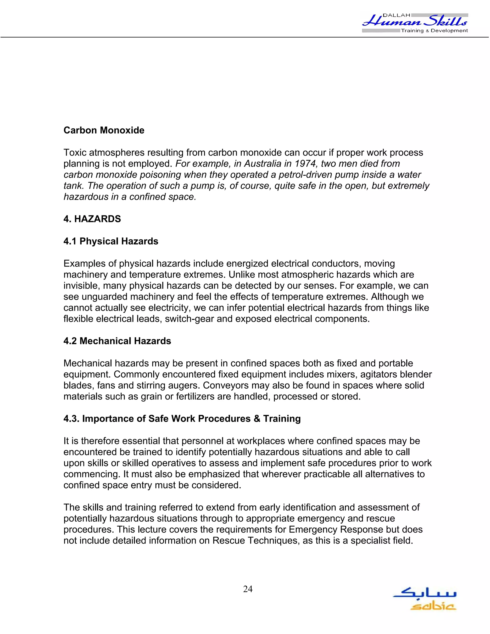 Carbon Monoxide

Toxic atmospheres resulting from carbon monoxide can occur if proper work process
planning is not employed. For example, in Australia in 1974, two men died from
carbon monoxide poisoning when they operated a petrol-driven pump inside a water
tank. The operation of such a pump is, of course, quite safe in the open, but extremely
hazardous in a confined space.

4. HAZARDS

4.1 Physical Hazards

Examples of physical hazards include energized electrical conductors, moving
machinery and temperature extremes. Unlike most atmospheric hazards which are
invisible, many physical hazards can be detected by our senses. For example, we can
see unguarded machinery and feel the effects of temperature extremes. Although we
cannot actually see electricity, we can infer potential electrical hazards from things like
flexible electrical leads, switch-gear and exposed electrical components.

4.2 Mechanical Hazards

Mechanical hazards may be present in confined spaces both as fixed and portable
equipment. Commonly encountered fixed equipment includes mixers, agitators blender
blades, fans and stirring augers. Conveyors may also be found in spaces where solid
materials such as grain or fertilizers are handled, processed or stored.

4.3. Importance of Safe Work Procedures & Training

It is therefore essential that personnel at workplaces where confined spaces may be
encountered be trained to identify potentially hazardous situations and able to call
upon skills or skilled operatives to assess and implement safe procedures prior to work
commencing. It must also be emphasized that wherever practicable all alternatives to
confined space entry must be considered.

The skills and training referred to extend from early identification and assessment of
potentially hazardous situations through to appropriate emergency and rescue
procedures. This lecture covers the requirements for Emergency Response but does
not include detailed information on Rescue Techniques, as this is a specialist field.




                                            24
 