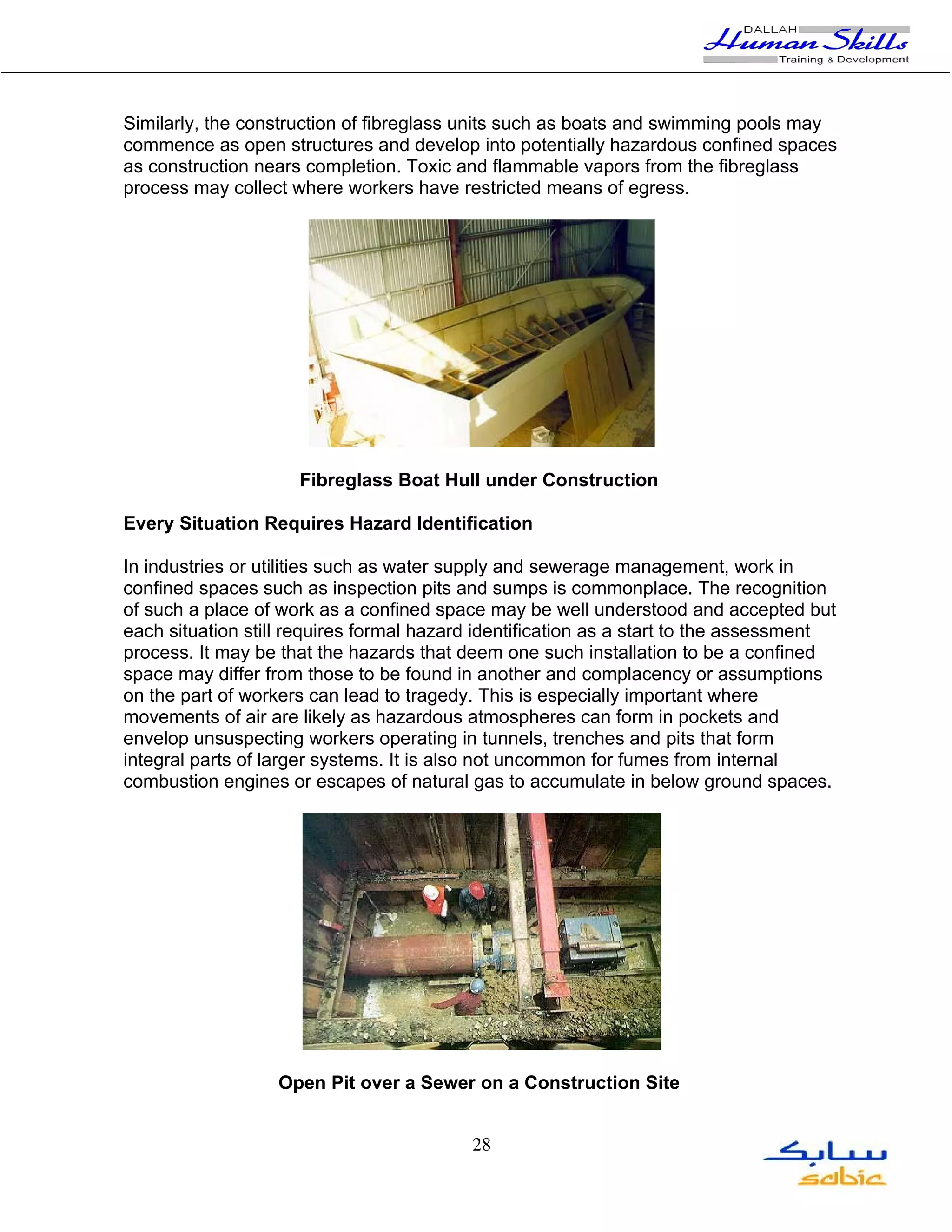 Similarly, the construction of fibreglass units such as boats and swimming pools may
commence as open structures and develop into potentially hazardous confined spaces
as construction nears completion. Toxic and flammable vapors from the fibreglass
process may collect where workers have restricted means of egress.




                     Fibreglass Boat Hull under Construction

Every Situation Requires Hazard Identification

In industries or utilities such as water supply and sewerage management, work in
confined spaces such as inspection pits and sumps is commonplace. The recognition
of such a place of work as a confined space may be well understood and accepted but
each situation still requires formal hazard identification as a start to the assessment
process. It may be that the hazards that deem one such installation to be a confined
space may differ from those to be found in another and complacency or assumptions
on the part of workers can lead to tragedy. This is especially important where
movements of air are likely as hazardous atmospheres can form in pockets and
envelop unsuspecting workers operating in tunnels, trenches and pits that form
integral parts of larger systems. It is also not uncommon for fumes from internal
combustion engines or escapes of natural gas to accumulate in below ground spaces.




                  Open Pit over a Sewer on a Construction Site


                                          28
 